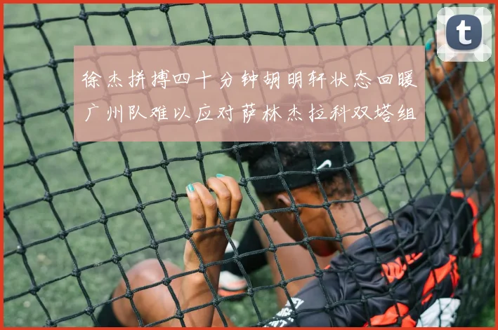 徐杰拼搏四十分钟胡明轩状态回暖广州队难以应对萨林杰拉科双塔组合