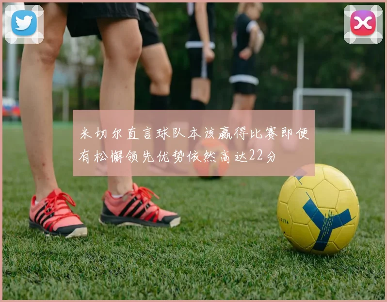米切尔直言球队本该赢得比赛即便有松懈领先优势依然高达22分