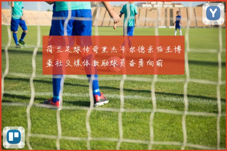 荷兰足球传奇里杰卡尔德亲临王博豪社交媒体激励球员奋勇向前