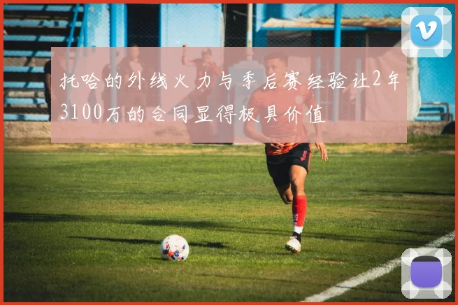 托哈的外线火力与季后赛经验让2年3100万的合同显得极具价值