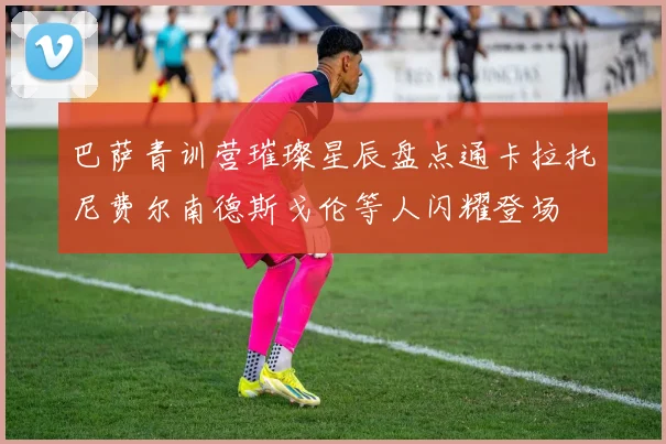巴萨青训营璀璨星辰盘点通卡拉托尼费尔南德斯戈伦等人闪耀登场