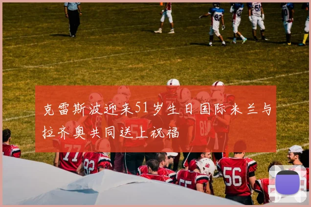 克雷斯波迎来51岁生日国际米兰与拉齐奥共同送上祝福