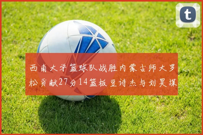 西南大学篮球队战胜内蒙古师大罗松贡献27分14篮板豆诗杰与刘昊谋表现出色