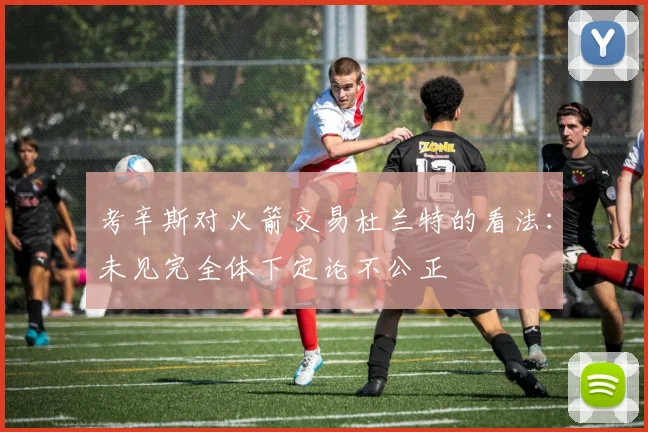 考辛斯对火箭交易杜兰特的看法：未见完全体下定论不公正