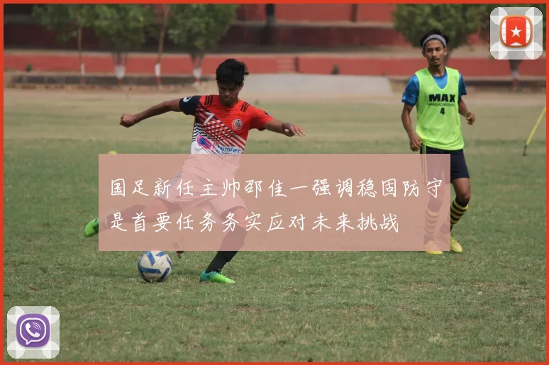 国足新任主帅邵佳一强调稳固防守是首要任务务实应对未来挑战