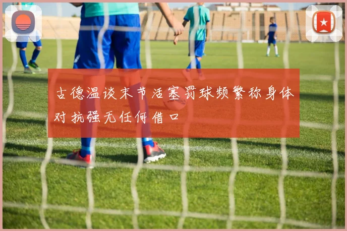 古德温谈末节活塞罚球频繁称身体对抗强无任何借口
