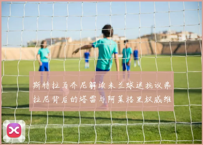斯特拉马乔尼解读米兰球迷抗议弗拉尼背后的塔雷与阿莱格里权威维护