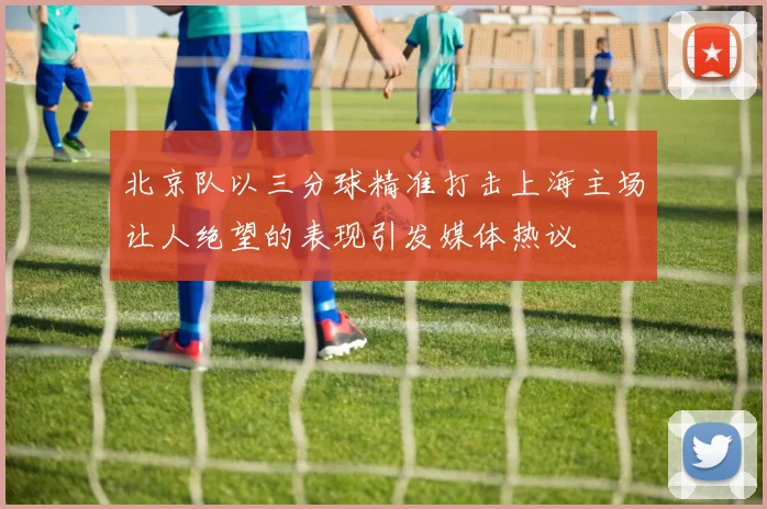 北京队以三分球精准打击上海主场让人绝望的表现引发媒体热议