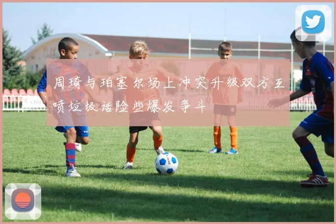 周琦与珀塞尔场上冲突升级双方互喷垃圾话险些爆发争斗