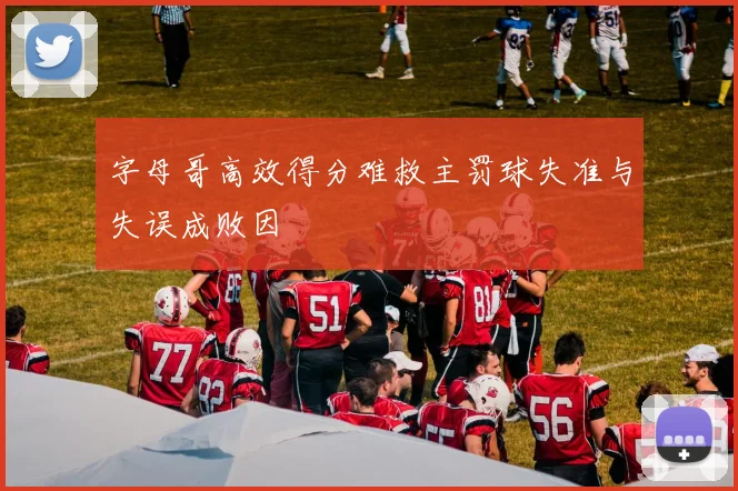 字母哥高效得分难救主罚球失准与失误成败因