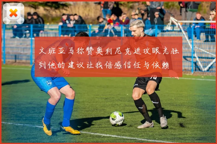 文班亚马称赞奥利尼克进攻眼光独到他的建议让我倍感信任与依赖