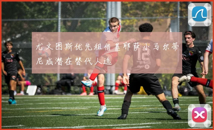 尤文图斯优先租借基耶萨小马尔蒂尼成潜在替代人选