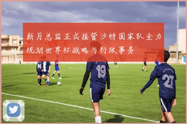 新月总监正式接管沙特国家队全力规划世界杯战略与行政事务