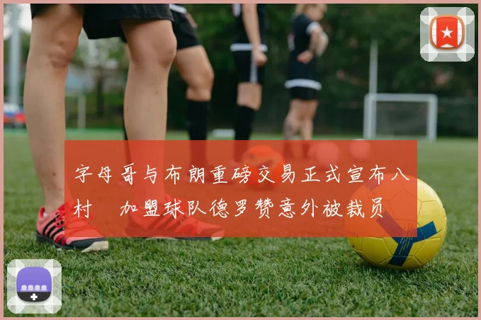 字母哥与布朗重磅交易正式宣布八村塁加盟球队德罗赞意外被裁员